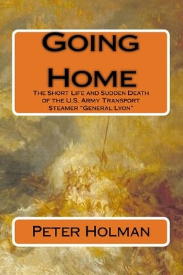 Going Home: The Short Life and Sudden Death of the U.S. Army Transport Steamer "General Lyon" by Holman, Peter