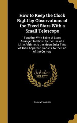 How to Keep the Clock Right by Observations of the Fixed Stars With a Small Telescope: Together With Table of Stars Arranged to Show, by the Use of a by Warner, Thomas