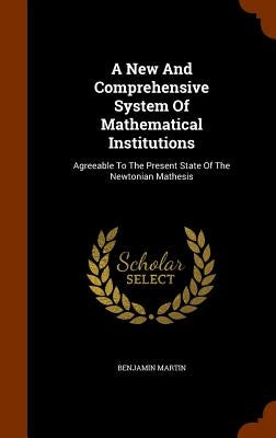 A New And Comprehensive System Of Mathematical Institutions: Agreeable To The Present State Of The Newtonian Mathesis by Martin, Benjamin