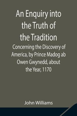 An Enquiry into the Truth of the Tradition, Concerning the Discovery of America, by Prince Madog ab Owen Gwynedd, about the Year, 1170 by Williams, John