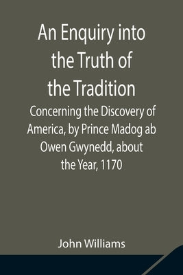 An Enquiry into the Truth of the Tradition, Concerning the Discovery of America, by Prince Madog ab Owen Gwynedd, about the Year, 1170 by Williams, John