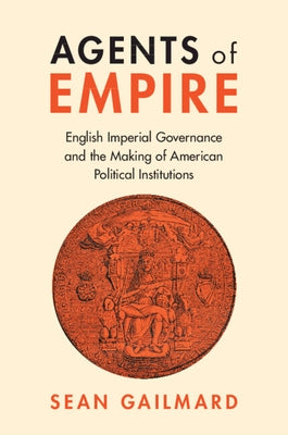 Agents of Empire: English Imperial Governance and the Making of American Political Institutions by Gailmard, Sean
