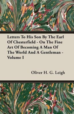 Letters To His Son By The Earl Of Chesterfield - On The Fine Art Of Becoming A Man Of The World And A Gentleman - Volume I by Leigh, Oliver H. G.
