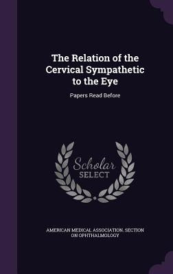 The Relation of the Cervical Sympathetic to the Eye: Papers Read Before by American Medical Association Section on
