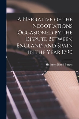 A Narrative of the Negotiations Occasioned by the Dispute Between England and Spain in the Year 1790 [microform] by Burges, James Bland