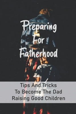 Preparing For Fatherhood: Tips And Tricks To Become The Dad Raising Good Children: How To Be A Dad Books by Brondyke, Thurman