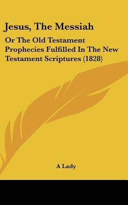 Jesus, The Messiah: Or The Old Testament Prophecies Fulfilled In The New Testament Scriptures (1828) by A. Lady