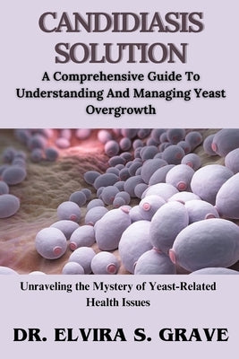 Candidiasis Solution: A Comprehensive Guide To Understanding And Managing Yeast Overgrowth by Graves, Elvira S.