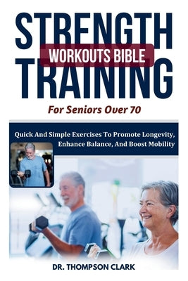 Strength Training Workouts Bible For Seniors Over 70: Quick And Simple Exercises To Promote Longevity, Enhance Balance, And Boost Mobility by Clark, Thompson