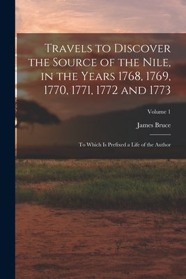 Travels to Discover the Source of the Nile, in the Years 1768, 1769, 1770, 1771, 1772 and 1773: To Which Is Prefixed a Life of the Author; Volume 1 by Bruce, James