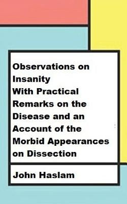 Observations on Insanity: With Practical Remarks on the Disease and an Account of the Morbid Appearances on Dissection by Haslam, John
