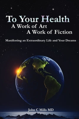To Your Health... A Work of Art, A Work of Fiction: Manifesting an Extraordinary Life and Your Dreams by , John C. Mills