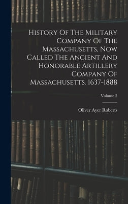 History Of The Military Company Of The Massachusetts, Now Called The Ancient And Honorable Artillery Company Of Massachusetts. 1637-1888; Volume 2 by Roberts, Oliver Ayer