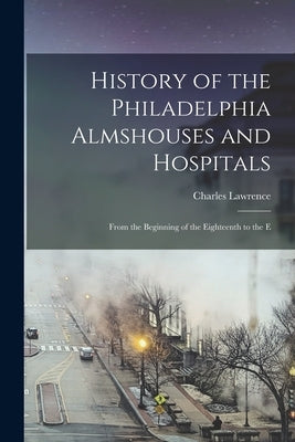 History of the Philadelphia Almshouses and Hospitals: From the Beginning of the Eighteenth to the E by Lawrence, Charles