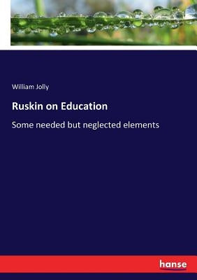 Ruskin on Education: Some needed but neglected elements by Jolly, William