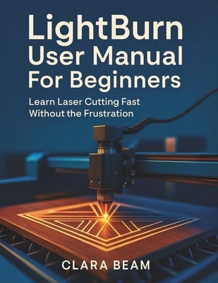 Lightburn User Manual for Beginners: Learn Laser Cutting Fast Without the Frustration by Beam, Clara