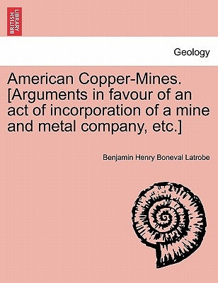 American Copper-Mines. [arguments in Favour of an Act of Incorporation of a Mine and Metal Company, Etc.] by Latrobe, Benjamin Henry Boneval