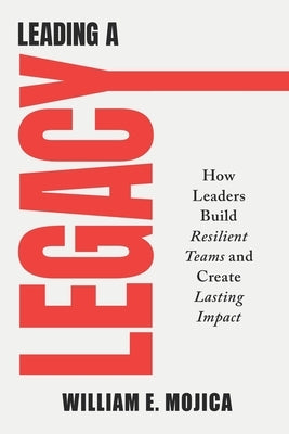 Leading a Legacy: How Leaders Build Resilient Teams and Create Lasting Impact by Mojica, William E.