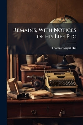Remains, With Notices of his Life Etc by Hill, Thomas Wright