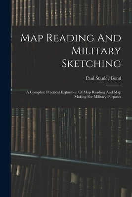 Map Reading And Military Sketching: A Complete Practical Exposition Of Map Reading And Map Making For Military Purposes by Bond, Paul Stanley