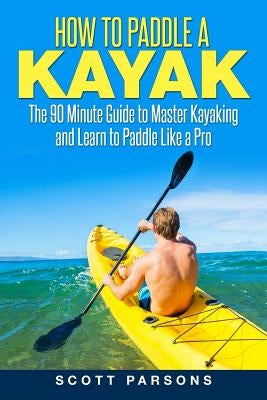 How to Paddle a Kayak: The 90 Minute Guide to Master Kayaking and Learn to Paddle Like a Pro by Parsons, Scott