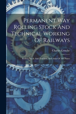 Permanent Way Rolling Stock And Technical Working Of Railways: Rolling Stock And Traction, And Atlas Of 109 Plates by Charles Couche (I E Charles Henri )