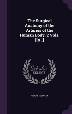 The Surgical Anatomy of the Arteries of the Human Body. 2 Vols. [In 1] by Harrison, Robert