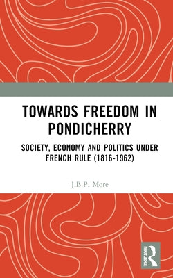 Towards Freedom in Pondicherry: Society, Economy and Politics Under French Rule (1816-1962) by More, J. B. P.