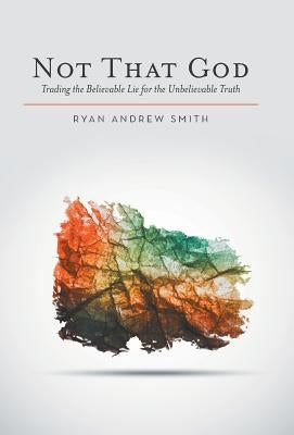 Not That God: Trading the Believable Lie for the Unbelievable Truth by Smith, Ryan Andrew