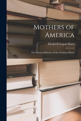 Mothers of America: the Lasting Influence of the Christian Home by Davis, Elisabeth Logan
