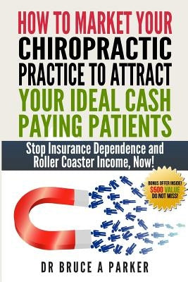How To Market Your Chiropractic Practice To Attract Your Ideal Cash Paying Patients: Stop Insurance Dependence and Roller Coaster Income Now by Parker DC, Bruce a.