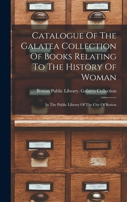Catalogue Of The Galatea Collection Of Books Relating To The History Of Woman: In The Public Library Of The City Of Boston by Boston Public Library Galatea Collec