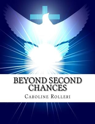 Beyond Second Chances: New Beginnings for Forgiveness, a Seven Week Program to Achieve Forgiveness, Purpose and a More Peaceful Life by Rolleri, Caroline J.