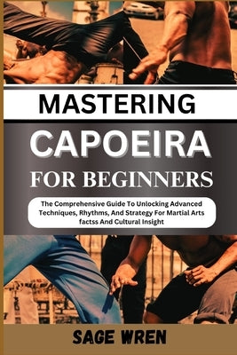 Mastering Capoeira for Beginner: The Comprehensive Guide To Unlocking Advanced Techniques, Rhythms, And Strategy For Martial Arts factss And Cultural by Wren, Sage
