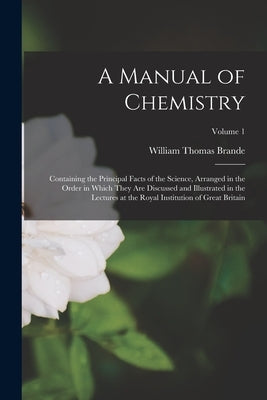 A Manual of Chemistry: Containing the Principal Facts of the Science, Arranged in the Order in Which They Are Discussed and Illustrated in th by Brande, William Thomas