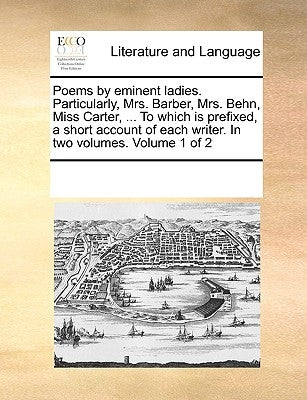 Poems by Eminent Ladies. Particularly, Mrs. Barber, Mrs. Behn, Miss Carter, ... to Which Is Prefixed, a Short Account of Each Writer. in Two Volumes. by Multiple Contributors