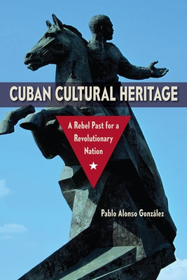 Cuban Cultural Heritage: A Rebel Past for a Revolutionary Nation by Alonso González, Pablo