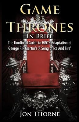 Game of Thrones In Brief: The Unofficial Guide to HBO's Adaptation of George R R Martin's 'A Song of Ice And Fire' by Thorne, Jon