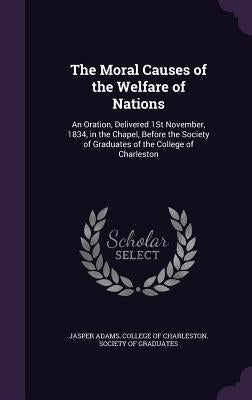 The Moral Causes of the Welfare of Nations: An Oration, Delivered 1St November, 1834, in the Chapel, Before the Society of Graduates of the College of by Adams, Jasper