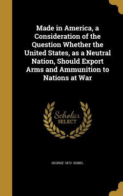 Made in America, a Consideration of the Question Whether the United States, as a Neutral Nation, Should Export Arms and Ammunition to Nations at War by Seibel, George 1872-