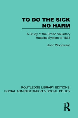 To Do The Sick No Harm: A Study of the British Voluntary Hospital System to 1875 by Woodward, John