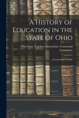 A History of Education in the State of Ohio: a Centennial Volume by Ohio State Teachers Association Cent