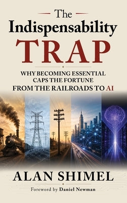 The Indispensability Trap: Why Becoming Essential Caps the Fortune, From the Railroads to AI by Shimel, Alan