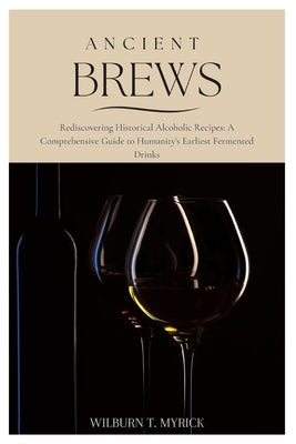 Ancient Brews: Rediscovering Historical Alcoholic Recipes: A Comprehensive Guide to Humanity's Earliest Fermented Drinks by Myrick, Wilburn T.