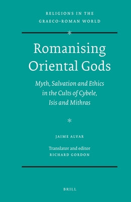 Romanising Oriental Gods: Myth, Salvation and Ethics in the Cults of Cybele, Isis and Mithras by Alvar, Jaime