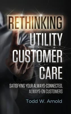 Rethinking Utility Customer Care: Satisfying Your Always-Connected, Always-On Customers by Arnold, Todd W.