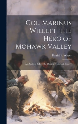 Col. Marinus Willett, the Hero of Mohawk Valley: An Address Before the Oneida Historical Society by Wager, Daniel E.