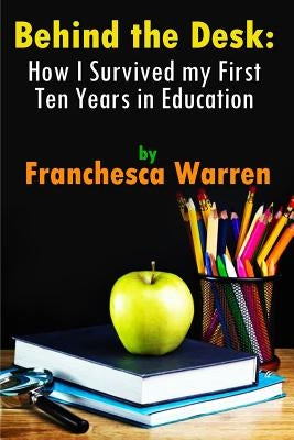 Behind the Desk: How I Survived my First Ten Years in Education by Warren, Franchesca