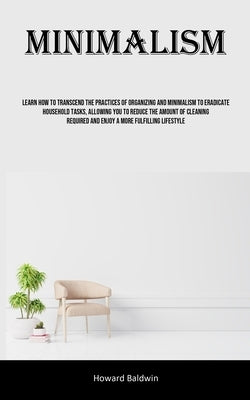 Minimalism: Learn How To Transcend The Practices Of Organizing And Minimalism To Eradicate Household Tasks, Allowing You To Reduce by Baldwin, Howard