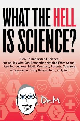 What The HELL Is Science?: How To Understand Science, for Adults Who Can Remember Nothing From School, Are Job-seekers, Media Creators, Parents, by Dr M.